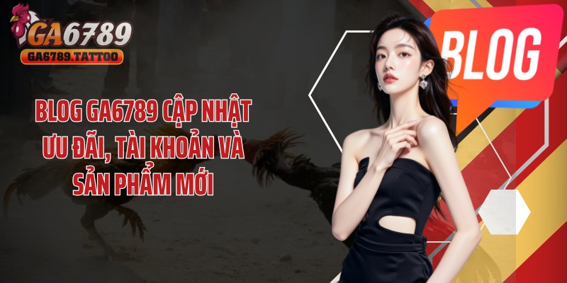 Blog GA6789 cập nhật ưu đãi, tài khoản và sản phẩm mới