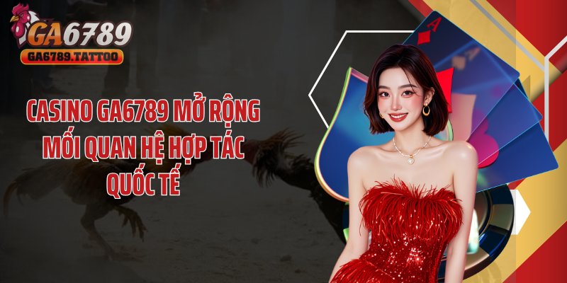 Casino GA6789 mở rộng mối quan hệ hợp tác quốc tế